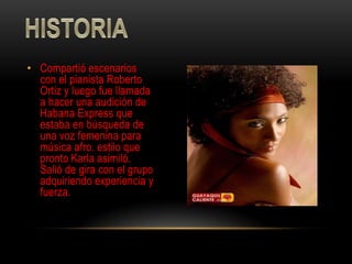 • Compartió escenarios
  con el pianista Roberto
  Ortiz y luego fue llamada
  a hacer una audición de
  Habana Express que
  estaba en búsqueda de
  una voz femenina para
  música afro. estilo que
  pronto Karla asimiló.
  Salió de gira con el grupo
  adquiriendo experiencia y
  fuerza.
 