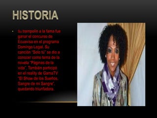 •   Su trampolín a la fama fue
    ganar el concurso de
    Ecuavisa en el programa
    Domingo Legal. Su
    canción “Solo tú” se dio a
    conocer como tema de la
    novela “Páginas de la
    vida”. También participó
    en el reality de GamaTV
    “El Show de los Sueños,
    Sangre de mi Sangre”,
    quedando triunfadora.
 