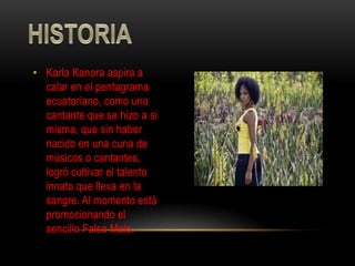 • Karla Kanora aspira a
  calar en el pentagrama
  ecuatoriano, como una
  cantante que se hizo a si
  misma, que sin haber
  nacido en una cuna de
  músicos o cantantes,
  logró cultivar el talento
  innato que lleva en la
  sangre. Al momento está
  promocionando el
  sencillo Falso Malo.
 
