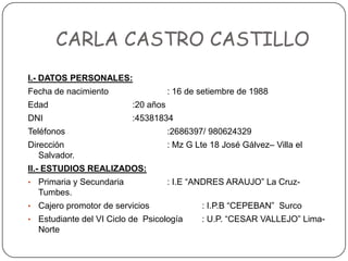 CARLA CASTRO CASTILLO I.- DATOS PERSONALES: Fecha de nacimiento		: 16 de setiembre de 1988 Edad			:20 años DNI			:45381834 Teléfonos			:2686397/ 980624329 Dirección			: Mz G Lte 18 José Gálvez– Villa el Salvador. II.- ESTUDIOS REALIZADOS: ,[object Object]