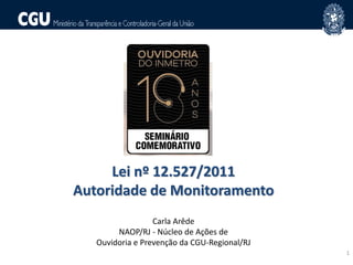 1
NAO
Lei nº 12.527/2011
Autoridade de Monitoramento
Carla Arêde
NAOP/RJ - Núcleo de Ações de
Ouvidoria e Prevenção da CGU-Regional/RJ
 