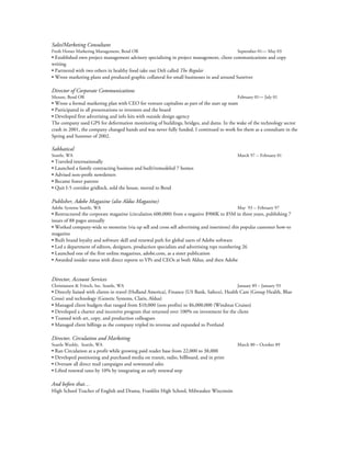 Sales/Marketing Consultant
Fresh Horses Marketing Management, Bend OR September 01— May 03
• Established own project management advisory specializing in project management, client communications and copy
writing
• Partnered with two others in healthy food take out Deli called The Regular
• Wrote marketing plans and produced graphic collateral for small businesses in and around Sunriver
Director of Corporate Communications
Mezure, Bend OR February 01— July 01
• Wrote a formal marketing plan with CEO for venture capitalists as part of the start up team
• Participated in all presentations to investors and the board
• Developed first advertising and info kits with outside design agency
The company used GPS for deformation monitoring of buildings, bridges, and dams. In the wake of the technology sector
crash in 2001, the company changed hands and was never fully funded. I continued to work for them as a consultant in the
Spring and Summer of 2002.
Sabbatical
Seattle, WA March 97 -- February 01
• Traveled internationally
• Launched a family contracting business and built/remodeled 7 homes
• Advised non-profit newsletters
• Became foster parents
• Quit I-5 corridor gridlock, sold the house, moved to Bend
Publisher, Adobe Magazine (also Aldus Magazine)
Adobe Systems Seattle, WA May 93 -- February 97
• Restructured the corporate magazine (circulation 600,000) from a negative $900K to $5M in three years, publishing 7
issues of 88 pages annually
• Worked company-wide to monetize (via up sell and cross sell advertising and insertions) this popular customer how-to
magazine
• Built brand loyalty and software skill and renewal path for global users of Adobe software
• Led a department of editors, designers, production specialists and advertising reps numbering 26
• Launched one of the first online magazines, adobe.com, as a sister publication
• Awarded insider status with direct reports to VPs and CEOs at both Aldus, and then Adobe
Director, Account Services
Christiansen & Fritsch, Inc. Seattle, WA January 89 – January 93
• Directly liaised with clients in travel (Holland America), Finance (US Bank, Safeco), Health Care (Group Health, Blue
Cross) and technology (Genetic Systems, Claris, Aldus)
• Managed client budgets that ranged from $10,000 (non profits) to $6,000,000 (Windstar Cruises)
• Developed a charter and incentive program that returned over 100% on investment for the client
• Teamed with art, copy, and production colleagues
• Managed client billings as the company tripled its revenue and expanded to Portland
Director, Circulation and Marketing
Seattle Weekly, Seattle, WA March 80 – October 89
• Ran Circulation at a profit while growing paid reader base from 22,000 to 38,000
• Developed positioning and purchased media on transit, radio, billboard, and in print
• Oversaw all direct mail campaigns and newsstand sales
• Lifted renewal rates by 10% by integrating an early renewal step
And before that…
High School Teacher of English and Drama, Franklin High School, Milwaukee Wisconsin
 