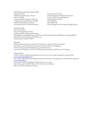 Sales/Marketing and Communication Skills
• Strategic Planning • Research and Presentation
• Website Navigation Design and Copy • Annual Budgeting and Monthly Status Reports
• One to One Sales • Contract Presentation and Negotiation
• Team Leadership and Account Supervision • Google Analytics and SEO
• Publishing via Social Media Sites and Blogs • Print Publishing
• Product Brand and Brand Updating • Email Marketing
• Powerpoint Board Level Presentation Skills • Project Management from Inception through Wrap Up
Computer Facility
Mac and PC efficient
Fluent in Microsoft Office Products
Capable with Adobe InDesign and Photoshop
Knowledgeable in Social Media Apps: Facebook, Twitter, RSS Feeds, Wordpress, PitchEngine and Google AdWords
Experienced in Email Marketing via MyEmma.com
Amazing Playlist Assembler of MP3’s
Education
Bachelor of Science, Education, Graduated with Distinction, University of Wisconsin, Madison
Post Graduate Credits, School of Communication, University of Wisconsin, Milwaukee
Of Note: Graduate, Stanford Publishing Course, Stanford University
Guest lecturer on Marketing, University of Washington Educational Outreach/Downtown ESL Program
Volunteer Service
Friends with Flowers (delivering donated flowers from stores or events to hospice organizations in greater Bend)
www.oregonfriendswithflowers.org
The Common Table (dedicated to feeding all, opening communication and enabling stories within the Bend community)
www.commontable.net
Former board member Seattle/King Co Humane Society, 8 year tenure
Former foster parent with DSHS King Co, WA, Native American Division
Officer, Seattle Direct Marketing Association
 