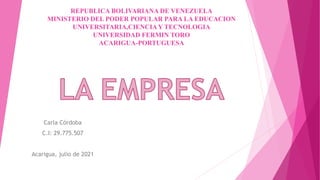 REPUBLICA BOLIVARIANA DE VENEZUELA
MINISTERIO DEL PODER POPULAR PARA LA EDUCACION
UNIVERSITARIA,CIENCIAY TECNOLOGIA
UNIVERSIDAD FERMIN TORO
ACARIGUA-PORTUGUESA
Carla Córdoba
C.I: 29.775.507
Acarigua, julio de 2021
 