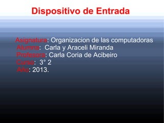 Dispositivo de Entrada
Asignatura: Organizacion de las computadoras
Alumna: Carla y Araceli Miranda
Profesora: Carla Coria de Acibeiro
Curso: 3° 2
Año: 2013.

 