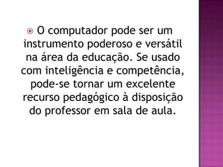  O computador pode ser um
instrumento poderoso e versátil
 na área da educação. Se usado
com inteligência e competência,
  pode-se tornar um excelente
recurso pedagógico à disposição
  do professor em sala de aula.
 