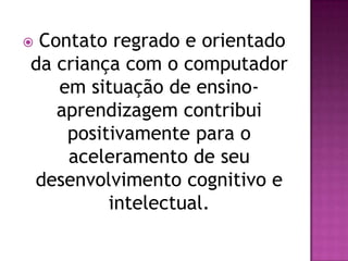 Contato regrado e orientado
da criança com o computador
   em situação de ensino-
   aprendizagem contribui
    positivamente para o
    aceleramento de seu
desenvolvimento cognitivo e
         intelectual.
 