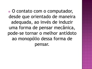  O contato com o computador,
desde que orientado de maneira
 adequada, ao invés de induzir
uma forma de pensar mecânica,
pode-se tornar o melhor antídoto
  ao monopólio dessa forma de
            pensar.
 