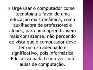 Urge usar o computador como
   tecnologia a favor de uma
educação mais dinâmica, como
  auxiliadora de professores e
alunos, para uma aprendizagem
mais consistente, não perdendo
de vista que o computador deve
     ter um uso adequado e
 significativo, pois Informática
 Educativa nada tem a ver com
      aulas de computação.
 
