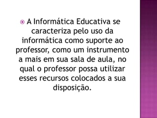   A Informática Educativa se
     caracteriza pelo uso da
  informática como suporte ao
professor, como um instrumento
 a mais em sua sala de aula, no
 qual o professor possa utilizar
 esses recursos colocados a sua
           disposição.
 