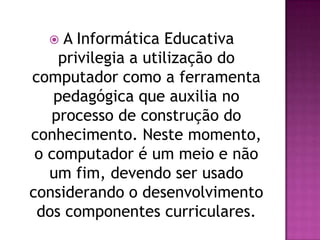    A Informática Educativa
     privilegia a utilização do
computador como a ferramenta
    pedagógica que auxilia no
   processo de construção do
conhecimento. Neste momento,
 o computador é um meio e não
   um fim, devendo ser usado
considerando o desenvolvimento
 dos componentes curriculares.
 