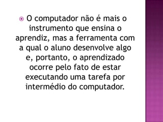   O computador não é mais o
    instrumento que ensina o
aprendiz, mas a ferramenta com
 a qual o aluno desenvolve algo
   e, portanto, o aprendizado
    ocorre pelo fato de estar
   executando uma tarefa por
   intermédio do computador.
 