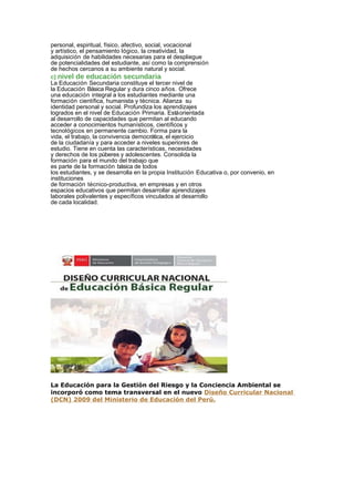 personal, espiritual, físico, afectivo, social, vocacional
y artístico, el pensamiento lógico, la creatividad, la
adquisición de habilidades necesarias para el despliegue
de potencialidades del estudiante, así como la comprensión
de hechos cercanos a su ambiente natural y social.
c) nivel de educación secundaria
La Educación Secundaria constituye el tercer nivel de
la Educación Básica Regular y dura cinco años. Ofrece
una educación integral a los estudiantes mediante una
formación científica, humanista y técnica. Alianza su
identidad personal y social. Profundiza los aprendizajes
logrados en el nivel de Educación Primaria. Estáorientada
al desarrollo de capacidades que permitan al educando
acceder a conocimientos humanísticos, científicos y
tecnológicos en permanente cambio. Forma para la
vida, el trabajo, la convivencia democrática, el ejercicio
de la ciudadanía y para acceder a niveles superiores de
estudio. Tiene en cuenta las características, necesidades
y derechos de los púberes y adolescentes. Consolida la
formación para el mundo del trabajo que
es parte de la formación básica de todos
los estudiantes, y se desarrolla en la propia Institución Educativa o, por convenio, en
instituciones
de formación técnico-productiva, en empresas y en otros
espacios educativos que permitan desarrollar aprendizajes
laborales polivalentes y específicos vinculados al desarrollo
de cada localidad.
La Educación para la Gestión del Riesgo y la Conciencia Ambiental se
incorporó como tema transversal en el nuevo Diseño Curricular Nacional
(DCN) 2009 del Ministerio de Educación del Perú.
 