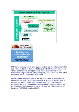 El DCN es un documento base que permite a los docentes desarrollar
sus sesiones de clase diarias y todas sus actividades. Por ello, ahora
el reto es fortalecer las capacidades de los especialistas de las
Direcciones Regionales de Educación (DRE) y las Unidades de Gestión
Educativa (UGEL) respecto a este tema.
Mediante Resolución Ministerial RM 440-ED-2008, el Ministerio de
Educación del Perú da un paso adelante al asumir la temática de la
Gestión del Riesgo en los ejes transversales del nuevo Diseño
Curricular Nacional, tomando como base el proceso liderado por la
Dirección de Educación Comunitaria y Ambiental y facilitado por el
Proyecto PREDECAN desde el 2007.
 