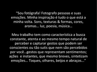 “Sou fotógrafa! Fotografo pessoas e suas
emoções. Minha inspiração é tudo o que está a
minha volta. Sons, texturas & formas, cores,
aromas… luz, poesia, música…
Meu trabalho tem como característica a busca
constante, atenta e ao mesmo tempo natural de
perceber e capturar gestos que podem ser
conscientes ou tão sutis que nem são percebidos
por você…gestos que representam sentimentos;
ações e instantes, que mesmo breves, sintetizam
emoções… Toques, olhares, beijos e abraços...”
 