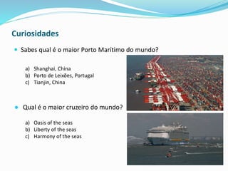 Curiosidades
 Sabes qual é o maior Porto Marítimo do mundo?
a) Shanghai, China
b) Porto de Leixões, Portugal
c) Tianjin, China
● Qual é o maior cruzeiro do mundo?
a) Oasis of the seas
b) Liberty of the seas
c) Harmony of the seas
 