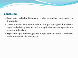 Conclusão
 Com este trabalho ficámos a conhecer melhor este meio de
transporte.
 Deste trabalho concluímos que a principal vantagem é a elevada
capacidade de carga destes navios e a principal desvantagem é a sua
reduzida velocidade.
 Esperamos que tenham gostado e que tenham ficado a conhecer
melhor este meio de transporte.
 