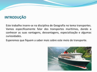 INTRODUÇÃO
Este trabalho insere-se na disciplina de Geografia no tema transportes.
Vamos especificamente falar dos transportes marítimos, dando a
conhecer as suas vantagens, desvantagens, especialização e algumas
curiosidades.
Esperemos que fiquem a saber mais sobre este meio de transporte.
 