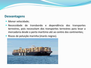 Desvantagens
 Menor velocidade;
 Necessidade de transbordo e dependência dos transportes
terrestres, pois necessitam dos transportes terrestres para levar a
mercadoria desde o porto marítimo até ao centro dos continentes;
 Riscos de poluição marinha (marés negras).
 