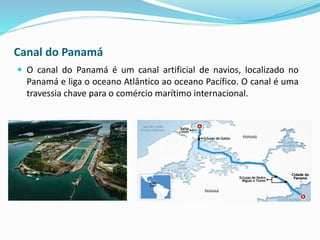 Canal do Panamá
 O canal do Panamá é um canal artificial de navios, localizado no
Panamá e liga o oceano Atlântico ao oceano Pacífico. O canal é uma
travessia chave para o comércio marítimo internacional.
 