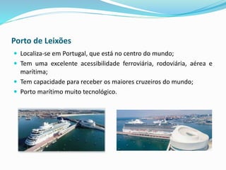 Porto de Leixões
 Localiza-se em Portugal, que está no centro do mundo;
 Tem uma excelente acessibilidade ferroviária, rodoviária, aérea e
marítima;
 Tem capacidade para receber os maiores cruzeiros do mundo;
 Porto marítimo muito tecnológico.
 