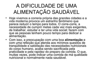 A DIFICULDADE DE UMA
ALIMENTAÇÃO SAUDÁVEL
• Hoje vivemos a correria própria das grandes cidades e a
vida moderna provoca um estranho fenômeno que
parece reduzir o tempo para todos. O corre-corre, a
necessidade de cumprir metas cada vez mais exigentes,
de trabalhar, estudar e ter uma vida social; fazem com
que as pessoas tenham pouco tempo para dedicar a
alimentação.
• Com isso, a preocupação com uma boa alimentação e
com uma refeição que atenda aos mínimos quesitos de
tranqüilidade e satisfação das necessidades nutricionais
do corpo humano, acaba sendo sacrificada pela
praticidade e pela rapidez do preparo da comida. O que,
muitas vezes, pode indicar uma comida de má qualidade
nutricional e normalmente nada saudável.
 