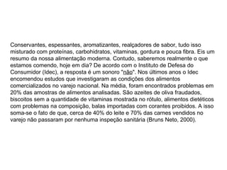 Conservantes, espessantes, aromatizantes, realçadores de sabor, tudo isso
misturado com proteínas, carbohidratos, vitaminas, gordura e pouca fibra. Eis um
resumo da nossa alimentação moderna. Contudo, saberemos realmente o que
estamos comendo, hoje em dia? De acordo com o Instituto de Defesa do
Consumidor (Idec), a resposta é um sonoro "não". Nos últimos anos o Idec
encomendou estudos que investigaram as condições dos alimentos
comercializados no varejo nacional. Na média, foram encontrados problemas em
20% das amostras de alimentos analisadas. São azeites de oliva fraudados,
biscoitos sem a quantidade de vitaminas mostrada no rótulo, alimentos dietéticos
com problemas na composição, balas importadas com corantes proibidos. A isso
soma-se o fato de que, cerca de 40% do leite e 70% das carnes vendidos no
varejo não passaram por nenhuma inspeção sanitária (Bruns Neto, 2000).
 