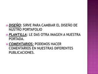 DISEÑO: SIRVE PARA CAMBIAR EL DISEÑO DE
NUSTRO PORTAFOLIO
 PLANTILLA: LE DAS OTRA IMAGEN A NUESTRA
PORTADA.
 COMENTARIOS: PODEMOS HACER
COMENTARIOS EN NUESTRAS DIFERENTES
PUBLICACIONES.
 