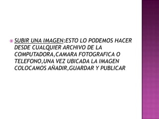  SUBIR UNA IMAGEN:ESTO LO PODEMOS HACER
DESDE CUALQUIER ARCHIVO DE LA
COMPUTADORA,CAMARA FOTOGRAFICA O
TELEFONO,UNA VEZ UBICADA LA IMAGEN
COLOCAMOS AÑADIR,GUARDAR Y PUBLICAR
 
