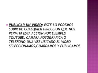  PUBLICAR UN VIDEO: ESTE LO PODEMOS
SUBIR DE CUALQUIER DIRECCION QUE NOS
PERMITA ESTA ACCION POR EJEMPLO
YOUTUBE, CAMARA FOTOGRAFICA O
TELEFONO,UNA VEZ UBICADO EL VIDEO
SELECCIONAMOS,GUARDAMOS Y PUBLICAMOS
 