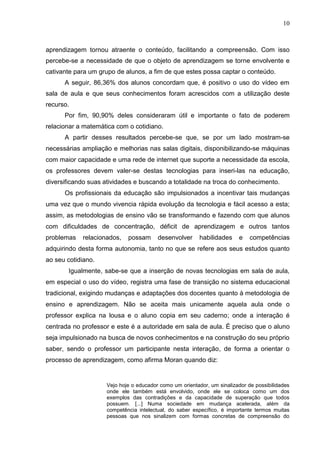 10
aprendizagem tornou atraente o conteúdo, facilitando a compreensão. Com isso
percebe-se a necessidade de que o objeto de aprendizagem se torne envolvente e
cativante para um grupo de alunos, a fim de que estes possa captar o conteúdo.
A seguir, 86,36% dos alunos concordam que, é positivo o uso do vídeo em
sala de aula e que seus conhecimentos foram acrescidos com a utilização deste
recurso.
Por fim, 90,90% deles consideraram útil e importante o fato de poderem
relacionar a matemática com o cotidiano.
A partir desses resultados percebe-se que, se por um lado mostram-se
necessárias ampliação e melhorias nas salas digitais, disponibilizando-se máquinas
com maior capacidade e uma rede de internet que suporte a necessidade da escola,
os professores devem valer-se destas tecnologias para inseri-las na educação,
diversificando suas atividades e buscando a totalidade na troca do conhecimento.
Os profissionais da educação são impulsionados a incentivar tais mudanças
uma vez que o mundo vivencia rápida evolução da tecnologia e fácil acesso a esta;
assim, as metodologias de ensino vão se transformando e fazendo com que alunos
com dificuldades de concentração, déficit de aprendizagem e outros tantos
problemas relacionados, possam desenvolver habilidades e competências
adquirindo desta forma autonomia, tanto no que se refere aos seus estudos quanto
ao seu cotidiano.
Igualmente, sabe-se que a inserção de novas tecnologias em sala de aula,
em especial o uso do vídeo, registra uma fase de transição no sistema educacional
tradicional, exigindo mudanças e adaptações dos docentes quanto à metodologia de
ensino e aprendizagem. Não se aceita mais unicamente aquela aula onde o
professor explica na lousa e o aluno copia em seu caderno; onde a interação é
centrada no professor e este é a autoridade em sala de aula. É preciso que o aluno
seja impulsionado na busca de novos conhecimentos e na construção do seu próprio
saber, sendo o professor um participante nesta interação, de forma a orientar o
processo de aprendizagem, como afirma Moran quando diz:
Vejo hoje o educador como um orientador, um sinalizador de possibilidades
onde ele também está envolvido, onde ele se coloca como um dos
exemplos das contradições e da capacidade de superação que todos
possuem. [...] Numa sociedade em mudança acelerada, além da
competência intelectual, do saber específico, é importante termos muitas
pessoas que nos sinalizem com formas concretas de compreensão do
 