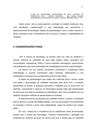 11
mundo, de aprendizagem experimentada de novos caminhos, de
testemunhos vivos - embora imperfeitos - das nossas imensas
possibilidades de crescimento em todos os campos. (MORAN, 2009, p. 73).
Assim sendo, não se está propondo a extinção do método tradicional, mas
uma reavaliação, reestruturação e uma metodologia que acompanhe o
desenvolvimento da tecnologia. Objetos de aprendizagem, como o vídeo, reduzem o
tempo necessário para o entendimento de uma aula e mostram a aplicabilidade do
conteúdo.
4. CONSIDERAÇÕES FINAIS
Com o avanço da tecnologia, as escolas cada vez mais se atualizam e
buscam melhorar as condições de suas salas digitais. Estas, equipadas com
computadores, impressoras, DVDs e outros aparelhos tecnológicos, proporcionam
aos professores uma maior diversidade de metodologias de ensino e aprendizagem.
Os alunos, em sua maioria, consideram proveitosas e importantes estas
metodologias e, quando incentivados pelos docentes, desenvolvem a sua
criatividade e aumentam seu conhecimento de forma mais eficaz.
O objeto de aprendizagem aqui usado traz melhorias para o ensino, sendo
uma delas a aproximação da realidade vivenciada pelo aluno com o conteúdo
apresentado na escola. A pesquisa demonstra a facilidade que os alunos têm em
assimilar, compreender e absorver as informações quando estas são apresentadas
de forma que com elas os estudantes se identifiquem, bem como visualizem em seu
cotidiano situações similares às apresentadas no conteúdo.
O desenvolvimento da pesquisa aqui relatada mostrou o quanto é importante
para os alunos o uso das tecnologias digitais, uma vez que auxiliam na compreensão
do conteúdo e tornam o aluno mais independente, capaz de construir seu próprio
saber.
Por isso, mostrou-se a importância de se trabalharem aulas diversificadas,
sempre com o auxílio das tecnologias. Torna-se imprescindível a aplicação dos
conteúdos às vivências do grupo de alunos para que a escola seja um ambiente
 