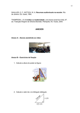 13
SHULLER, C. F.; WITTICH, W. A. Recursos audiovisuais na escolar. Rio
de Janeiro: Ed. Usaid, 1964.
THOMPSON, J. B. A mídia e a modernidade: uma teoria social da mídia. 6ª.
ed. Tradução Wagner de Oliveira Brandão. Petrópolis, RJ: Vozes, 2004.
ANEXOS
Anexo A – Alunos assistindo ao vídeo
Anexo B – Exercícios de fixação
1. Calcule a altura do poste na figura:
2. Calcule o valor de x no triângulo retângulo:
 