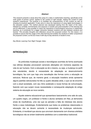 2
Abstract
This research presents a study about the using of a video in mathematics teaching, specifically at the
ninth grade of primary school, applied to the content of right triangle, relating the content to daily
student’s experiences. The purpose is to facilitate the comprehension of this content as well as
showing its practical application. It also aims to show the importance of using digital technologies in
the education system. The method planned was developed starting from the watch of the video,
followed by correlate commentaries and exposure of doubts and post-evaluation of the learning tool
and its attainment. It was possible to notice the importance of technological resources in mathematic
teaching, as it contributes for a bigger interaction between students and also between students and
teacher. This provides thoughts and reflections around the proposed content. For this reason, it is
possible to assure that the usage of the cited learning tool enables the students to better comprehend
the proposed content, as the tool mixes it with day-to-day elements of student’s lives.
Key Words: Learning Tool; Right Triangle; Video.
INTRODUÇÃO
As profundas mudanças sociais e tecnológicas ocorridas de forma acentuada
nas últimas décadas provocaram sensíveis alterações em inúmeros aspectos da
vida do ser humano. Com a educação se dá o mesmo, ou seja, a mudança no perfil
dos estudantes, devido à necessidade de adaptação ao desenvolvimento
tecnológico, faz com que haja uma reavaliação das formas como a educação se
estrutura. Nota-se que, de maneira geral, a educação brasileira ainda apresenta
alguns padrões estruturados há três ou quatro décadas atrás, o que vai de encontro
com a atual sociedade, com seu ritmo acelerado e novas formas de comunicação,
fazendo com que surjam novas necessidades e consequente adaptação do antigo
sistema de educação ao novo cenário.
Aquele sistema educacional que apresentava basicamente uma sala de aula,
um quadro negro, um professor à frente e alunos sentados em filas, já demonstra
sinais de insuficiência, uma vez que se percebe a falta de interesse dos alunos
frente a essa metodologia. Evidentemente que todos os problemas relacionados à
educação não se devem somente à necessidade de mudanças estruturais.
Entretanto, é inevitável que alunos que convivem diariamente com diversos artefatos
tecnológicos não se sintam totalmente satisfeitos com a sistemática tradicional.
 