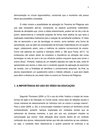 4
demonstração no círculo trigonométrico, concluindo que a montanha não possui
altura que possibilite a escalada.
O vídeo mostra a possibilidade de aplicação do Teorema de Pitágoras sem
que seja necessário ater-se, unicamente, ao aspecto puramente matemático.
Através de atividades que, como a citada anteriormente, podem ser do dia a dia do
jovem, desenvolve-se o conteúdo proposto de forma mais atrativa do que seria a
explicação matemática tradicional para a solução de semelhante problema. O vídeo
não só demonstra o uso da tecnologia no ensino, como também uma forma de
aprendizado, que vai além da compreensão de fórmulas matemáticas em um quadro
negro, colaborando assim, para a melhoria do sistema convencional de ensino.
Como nas palavras de Lacerda e Sampaio (2005, p. 389 apud Flores, 2011): “os
professores não podem deixar de considerar a importância da utilização das novas
tecnologias na sala de aula e de sua influência positiva enquanto ajuda para tornar o
ensino eficaz”. Portanto, realizou-se um trabalho aplicado em sala de aula, onde foi
apresentado aos alunos o vídeo com o conteúdo seguido da aplicação de exercícios
de revisão, com a finalidade de identificar o conhecimento adquirido. Ao final, os
alunos responderam um questionário sobre o método utilizado, o qual será objeto
para aferir a eficácia do uso deste vídeo no ensino do Teorema de Pitágoras.
1. A IMPORTÂNCIA DO USO DO VÍDEO NA EDUCAÇÃO
Segundo Thompson (2004, p.13) o uso da mídia “implica a criação de novas
formas de ação e de interação no mundo social, novos tipos de relações sociais e
novas maneiras de relacionamento do indivíduo com os outros e consigo mesmo”.
Para o autor (2004, p. 20), a comunicação mediada é sempre um fenômeno social
contextualizado, portanto “sempre implantada em contextos sociais que se
estruturam de diversas maneiras, e que, por sua vez, produzem impacto na
comunicação que ocorre”. Esta utilização deve ocorrer dentro de um contexto
conhecido dos alunos, relacionando temas que não são estranhos ao seu cotidiano,
ou seja, o conteúdo deve relacionar-se o quanto possível às vivências e às
 
