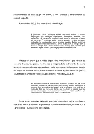 5
particularidades de cada grupo de alunos, o que favorece o entendimento do
assunto proposto.
Para Moran (1993, p.2) o vídeo é uma comunicação:
[...]sensorial, visual, linguagem falada, linguagem musical e escrita.
Linguagens que interagem superpostas, interligadas, somadas, não
separadas. Daí a sua força. Atingem-nos por todos os sentidos e de todas
as maneiras. O vídeo nos seduz, informa, entretém, projeta em outras
realidades (no imaginário) em outros tempos e espaços. O vídeo combina a
comunicação sensorial-cinestésica, com a audiovisual, a intuição com a
lógica, a emoção com a razão. Combina, mas começa pelo sensorial, pelo
emocional e pelo intuitivo, para atingir posteriormente o racional.
Percebe-se então que o vídeo expõe uma comunicação que resulta do
encontro de palavras, gestos, movimentos e imagens. Este instrumento de ensino
cativa por sua interatividade, causando um maior interesse e motivação dos alunos,
em função de estimular sentidos outros que não somente aqueles excitados quando
da utilização de uma aula tradicional, pois segundo Almeida (2003, p.1):
As relações humanas se desenvolvem a partir do momento em que existe
interação. Interagir faz os indivíduos reconhecerem alguém diferente de si
mesmos (um agente) na construção dos significados que explicam a
realidade. São as interações diárias que modificam o estado atual da
cosmovisão das pessoas, nelas se intercambiam os conceitos, as formas, o
uso de técnicas, as informações, enfim, o conhecimento.
Desta forma, é possível evidenciar que cada vez mais os meios tecnológicos
invadem a mesa de estudos, ampliando as possibilidades de interação entre alunos
e professores e auxiliando no aprendizado.
 
