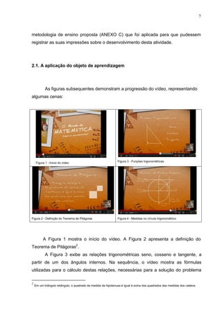 7
metodologia de ensino proposta (ANEXO C) que foi aplicada para que pudessem
registrar as suas impressões sobre o desenvolvimento desta atividade.
2.1. A aplicação do objeto de aprendizagem
As figuras subsequentes demonstram a progressão do vídeo, representando
algumas cenas:
Figura 1 - Início do vídeo Figura 3 - Funções trigonométricas
Figura 2 - Definição do Teorema de Pitágoras Figura 4 - Medidas no círculo trigonométrico
A Figura 1 mostra o início do vídeo. A Figura 2 apresenta a definição do
Teorema de Pitágoras2
.
A Figura 3 exibe as relações trigonométricas seno, cosseno e tangente, a
partir de um dos ângulos internos. Na sequência, o vídeo mostra as fórmulas
utilizadas para o cálculo destas relações, necessárias para a solução do problema
2
Em um triângulo retângulo, o quadrado da medida da hipotenusa é igual à soma dos quadrados das medidas dos catetos.
 