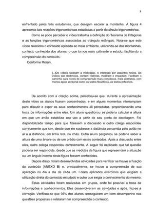 8
enfrentado pelos três estudantes, que desejam escalar a montanha. A figura 4
apresenta tais relações trigonométricas estudadas a partir do círculo trigonométrico.
Como se pode perceber o vídeo trabalha a definição do Teorema de Pitágoras
e as funções trigonométricas associadas ao triângulo retângulo. Nota-se que este
vídeo relaciona o conteúdo aplicado ao meio ambiente, utilizando-se das montanhas,
contexto conhecido dos alunos, o que tornou mais cativante o estudo, facilitando a
compreensão do conteúdo.
Conforme Moran,
[...]Os vídeos facilitam a motivação, o interesse por assuntos novos. Os
vídeos são dinâmicos, contam histórias, mostram e impactam. Facilitam o
caminho para níveis de compreensão mais complexos, mais abstratos, com
menos apoio sensorial como os textos filosóficos, os textos reflexivos.
De acordo com a citação acima, percebeu-se que, durante a apresentação
deste vídeo os alunos ficaram concentrados, e em alguns momentos interrompiam
para discutir e expor os seus conhecimentos ali percebidos, proporcionando uma
troca de informações entre eles. Um aluno questionou se poderia calcular a altura
em que um avião estabiliza seu voo a partir de seu ponto de decolagem. Foi
disponibilizado tempo para que fizessem a discussão e outro colega respondeu
corretamente que sim, desde que ele soubesse a distância percorrida pelo avião no
ar e a distância, em linha reta, no chão. Outro aluno perguntou se poderia saber a
altura de uma árvore ou de um prédio com estes conteúdos. Após a discussão entre
eles, outro colega respondeu corretamente. A seguir foi explicado que tal questão
poderia ser respondida, desde que as medidas da figura que representam a situação
ou um ângulo interno desta figura fossem conhecidas.
Depois disso, foram desenvolvidas atividades para verificar se houve a fixação
do conteúdo (ANEXO B) e, principalmente, se houve a compreensão de sua
aplicação no dia a dia de cada um. Foram aplicados exercícios que exigiam a
utilização direta do conteúdo estudado e outro que exigia o conhecimento do mesmo.
Estas atividades foram realizadas em grupos, onde foi possível a troca de
informações e conhecimentos. Eles desenvolveram as atividades e após, fez-se a
correção. Verificou-se que 95% dos alunos conseguiram um bom desempenho nas
questões propostas e relataram ter compreendido o conteúdo.
 