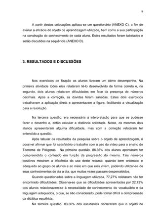9
A partir destas colocações aplicou-se um questionário (ANEXO C), a fim de
avaliar a eficácia do objeto de aprendizagem utilizado, bem como a sua participação
na construção do conhecimento de cada aluno. Estes resultados foram tabelados e
serão discutidos na sequência (ANEXO D).
3. RESULTADOS E DISCUSSÕES
Nos exercícios de fixação os alunos tiveram um ótimo desempenho. Na
primeira atividade todos eles relataram tê-lo desenvolvido de forma correta e, no
segundo, dois alunos relataram dificuldades em face da presença de números
decimais. Após a correção, as dúvidas foram sanadas. Estes dois exercícios
trabalhavam a aplicação direta e apresentavam a figura, facilitando a visualização
para a resolução.
Na terceira questão, era necessária a interpretação para que se pudesse
fazer o desenho e, então calcular a distância solicitada. Neste, os mesmos dois
alunos apresentaram alguma dificuldade, mas com a correção relataram ter
entendido a questão.
Após tabular os resultados da pesquisa sobre o objeto de aprendizagem, é
possível afirmar que foi satisfatório o trabalho com o uso do vídeo para o ensino do
Teorema de Pitágoras. Na primeira questão, 86,36% dos alunos apontaram ter
compreendido o conteúdo em função da progressão do mesmo. Tais números
positivos mostram a eficiência do uso deste recurso, quando bem ordenado e
adequado ao grupo de alunos e ao meio em que eles vivem, podendo utilizar-se de
seus conhecimentos do dia a dia, que muitas vezes passam despercebidos.
Quando questionados sobre a linguagem utilizada, 77,27% relataram não ter
encontrado dificuldades. Observa-se que as dificuldades apresentadas por 22,73%
dos alunos relacionavam-se à necessidade de conhecimento do vocabulário e da
linguagem adequados, o que, se não considerado, pode tornar difícil a compreensão
da didática escolhida.
Na terceira questão, 83,36% dos estudantes declararam que o objeto de
 