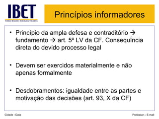 Princípios informadores   Princípio da ampla defesa e contraditório    fundamento    art. 5º LV da CF. Consequência direta do devido processo legal Devem ser exercidos materialmente e não apenas formalmente Desdobramentos: igualdade entre as partes e motivação das decisões (art. 93, X da CF) Cidade - Data Professor – E-mail 