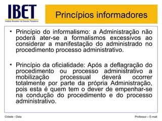 Princípios informadores   Princípio do informalismo: a Administração não poderá ater-se a formalismos excessivos ao considerar a manifestação do administrado no procedimento processo administrativo. Princípio da oficialidade: Após a deflagração do procedimento ou processo administrativo a mobilização processual deverá ocorrer totalmente por parte da própria Administração, pois esta é quem tem o dever de empenhar-se na condução do procedimento e do processo administrativo. Cidade - Data Professor – E-mail 
