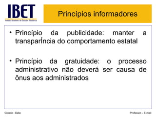 Princípios informadores   Princípio da publicidade: manter a transparência do comportamento estatal Princípio da gratuidade: o processo administrativo não deverá ser causa de ônus aos administrados Cidade - Data Professor – E-mail 