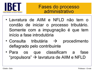 Fases do processo administrativo Lavratura de AIIM e NFLD não tem o condão de iniciar o processo tributário. Somente com a impugnação é que tem início a fase introdutória Consulta tributária    procedimento deflagrado pelo contribuinte Para os que classificam a fase “propulsora”    lavratura de AIIM e NFLD Cidade - Data Professor – E-mail 