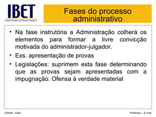 Fases do processo administrativo Na fase instrutória a Administração colherá os elementos para formar a livre convicção motivada do administrador-julgador. Exs. apresentação de provas Legislações: suprimem esta fase determinando que as provas sejam apresentadas com a impugnação. Ofensa à verdade material Cidade - Data Professor – E-mail 