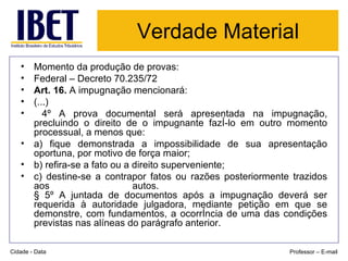 Verdade Material Momento da produção de provas: Federal – Decreto 70.235/72 Art. 16.  A impugnação mencionará:  (...) 4º A prova documental será apresentada na impugnação, precluindo o direito de o impugnante fazê-lo em outro momento processual, a menos que:  a) fique demonstrada a impossibilidade de sua apresentação oportuna, por motivo de força maior;  b) refira-se a fato ou a direito superveniente;  c) destine-se a contrapor fatos ou razões posteriormente trazidos aos autos.    § 5º A juntada de documentos após a impugnação deverá ser requerida à autoridade julgadora, mediante petição em que se demonstre, com fundamentos, a ocorrência de uma das condições previstas nas alíneas do parágrafo anterior.  Cidade - Data Professor – E-mail 