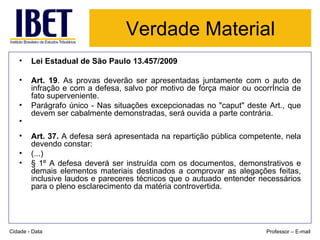 Verdade Material Lei Estadual de São Paulo 13.457/2009 Art. 19 . As provas deverão ser apresentadas juntamente com o auto de infração e com a defesa, salvo por motivo de força maior ou ocorrência de fato superveniente.  Parágrafo único - Nas situações excepcionadas no "caput" deste Art., que devem ser cabalmente demonstradas, será ouvida a parte contrária.  Art. 37.  A defesa será apresentada na repartição pública competente, nela devendo constar:  (...) § 1º A defesa deverá ser instruída com os documentos, demonstrativos e demais elementos materiais destinados a comprovar as alegações feitas, inclusive laudos e pareceres técnicos que o autuado entender necessários para o pleno esclarecimento da matéria controvertida. Cidade - Data Professor – E-mail 