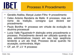 Processo X Procedimento   Geraldo Ataliba, Marçal Justen Filho    procedimento Celso Antonio Bandeira de Mello    processo, mas em nome da tradição, consigna que deverá ser procedimento Paulo Bonilha    processo em virtude da evolução da doutrina processual Lucia Valle Figueiredo   distinção entre procedimento e processo. Procedimento deverá ser utilizado quando os atos administrativos trazem em seu bojo seqüência tendente a um ato final. Processo dá-se quando há acusação, controvérsia, litígio CF, art. 5º, LV    processo Cidade - Data Professor – E-mail 