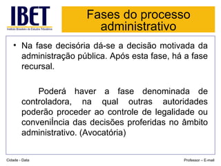 Fases do processo administrativo Na fase decisória dá-se a decisão motivada da administração pública. Após esta fase, há a fase recursal. Poderá haver a fase denominada de controladora, na qual outras autoridades poderão proceder ao controle de legalidade ou conveniência das decisões proferidas no âmbito administrativo. (Avocatória) Cidade - Data Professor – E-mail 