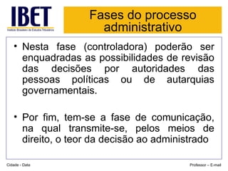 Fases do processo administrativo Nesta fase (controladora) poderão ser enquadradas as possibilidades de revisão das decisões por autoridades das pessoas políticas ou de autarquias governamentais. Por fim, tem-se a fase de comunicação, na qual transmite-se, pelos meios de direito, o teor da decisão ao administrado Cidade - Data Professor – E-mail 