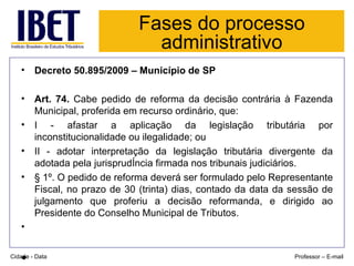 Fases do processo administrativo Decreto 50.895/2009 – Município de SP Art. 74.  Cabe pedido de reforma da decisão contrária à Fazenda Municipal, proferida em recurso ordinário, que:  I - afastar a aplicação da legislação tributária por inconstitucionalidade ou ilegalidade; ou  II - adotar interpretação da legislação tributária divergente da adotada pela jurisprudência firmada nos tribunais judiciários.  § 1º. O pedido de reforma deverá ser formulado pelo Representante Fiscal, no prazo de 30 (trinta) dias, contado da data da sessão de julgamento que proferiu a decisão reformanda, e dirigido ao Presidente do Conselho Municipal de Tributos. Cidade - Data Professor – E-mail 